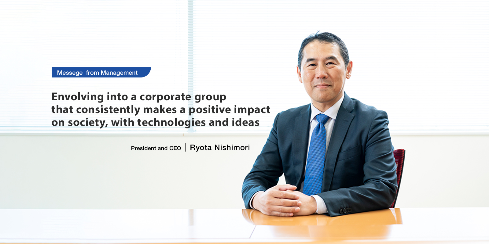 Messege from Management Envolving into a corporate group that consistently makes a positive impact on society, with technologies and ideas. President and CEO Ryota Nishimori