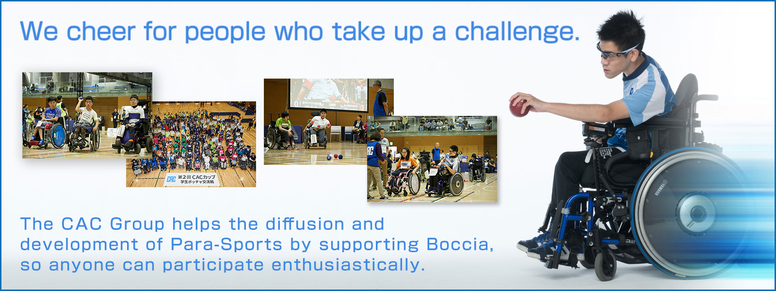 We cheer for people who take up a challenge.The CAC Group helps the diffusion and development of Para-Sports by supporting Boccia, so anyone can participate enthusiastically.